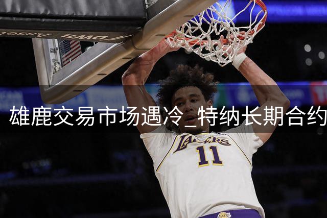 雄鹿交易市场遇冷 特纳长期合约与库兹马到期合同成焦点